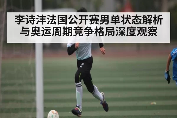 李诗沣法国公开赛男单状态解析与奥运周期竞争格局深度观察 - NBA